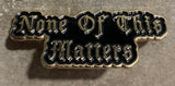 ”NONE OF THIS MATTERS” LAPEL PIN